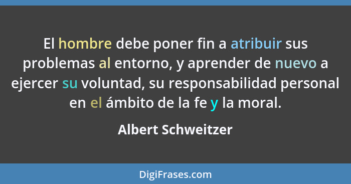 El hombre debe poner fin a atribuir sus problemas al entorno, y aprender de nuevo a ejercer su voluntad, su responsabilidad person... - Albert Schweitzer