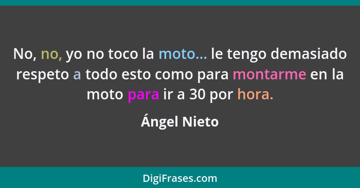 No, no, yo no toco la moto... le tengo demasiado respeto a todo esto como para montarme en la moto para ir a 30 por hora.... - Ángel Nieto