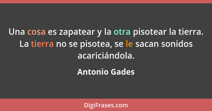 Una cosa es zapatear y la otra pisotear la tierra. La tierra no se pisotea, se le sacan sonidos acariciándola.... - Antonio Gades