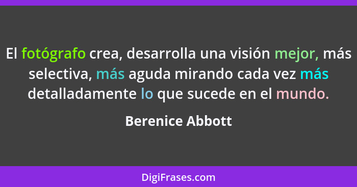 El fotógrafo crea, desarrolla una visión mejor, más selectiva, más aguda mirando cada vez más detalladamente lo que sucede en el mun... - Berenice Abbott