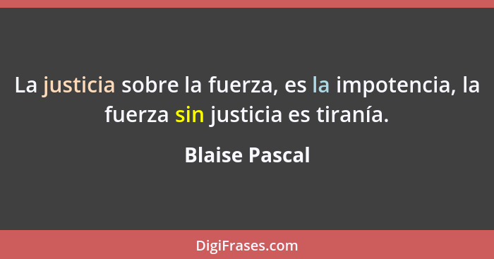 La justicia sobre la fuerza, es la impotencia, la fuerza sin justicia es tiranía.... - Blaise Pascal