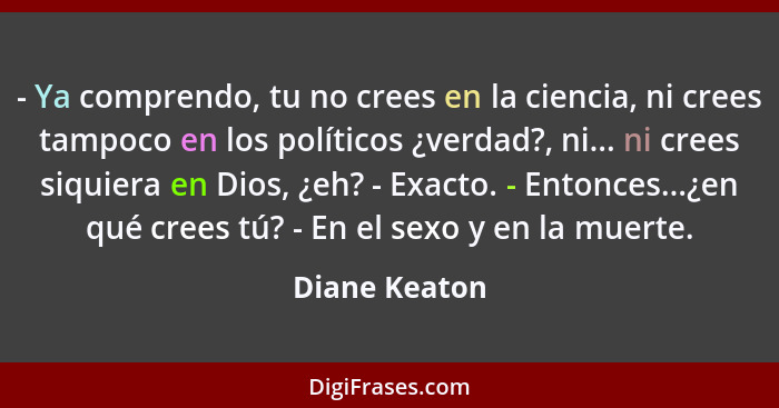 - Ya comprendo, tu no crees en la ciencia, ni crees tampoco en los políticos ¿verdad?, ni... ni crees siquiera en Dios, ¿eh? - Exacto.... - Diane Keaton