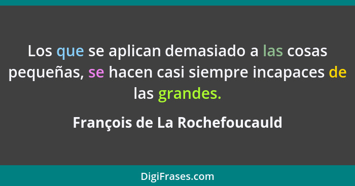 Los que se aplican demasiado a las cosas pequeñas, se hacen casi siempre incapaces de las grandes.... - François de La Rochefoucauld