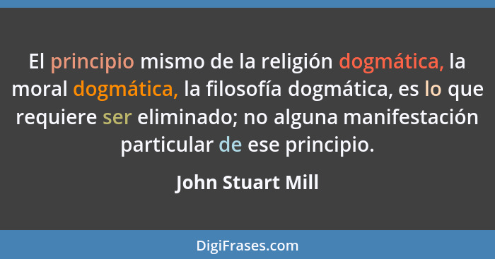 El principio mismo de la religión dogmática, la moral dogmática, la filosofía dogmática, es lo que requiere ser eliminado; no algun... - John Stuart Mill