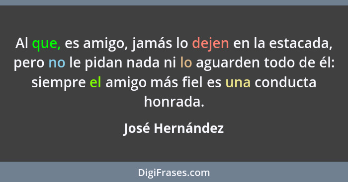 Al que, es amigo, jamás lo dejen en la estacada, pero no le pidan nada ni lo aguarden todo de él: siempre el amigo más fiel es una co... - José Hernández