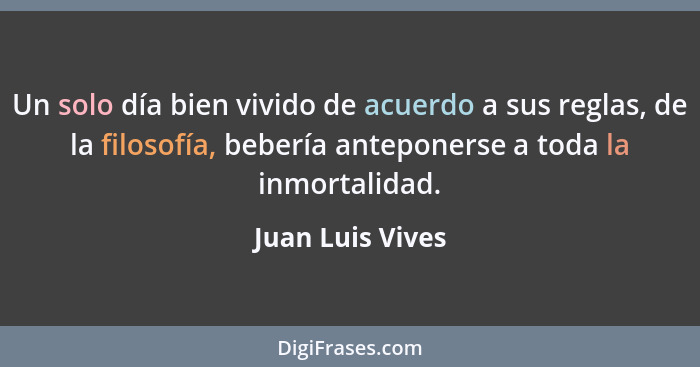 Un solo día bien vivido de acuerdo a sus reglas, de la filosofía, bebería anteponerse a toda la inmortalidad.... - Juan Luis Vives