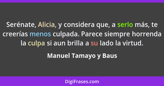 Serénate, Alicia, y considera que, a serlo más, te creerías menos culpada. Parece siempre horrenda la culpa si aun brilla a su... - Manuel Tamayo y Baus