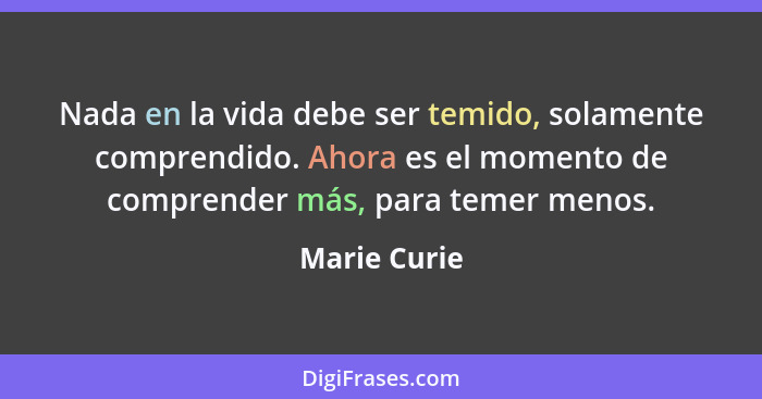 Nada en la vida debe ser temido, solamente comprendido. Ahora es el momento de comprender más, para temer menos.... - Marie Curie