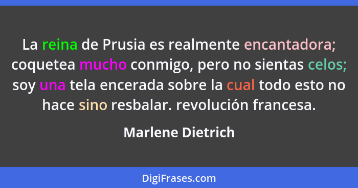 La reina de Prusia es realmente encantadora; coquetea mucho conmigo, pero no sientas celos; soy una tela encerada sobre la cual tod... - Marlene Dietrich