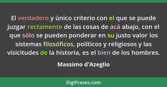 El verdadero y único criterio con el que se puede juzgar rectamente de las cosas de acá abajo, con el que sólo se pueden ponde... - Massimo d'Azeglio