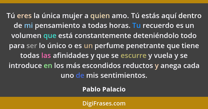 Tú eres la única mujer a quien amo. Tú estás aquí dentro de mi pensamiento a todas horas. Tu recuerdo es un volumen que está constante... - Pablo Palacio