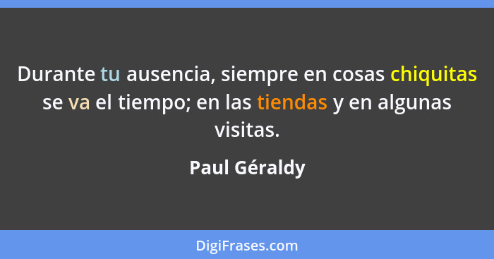 Durante tu ausencia, siempre en cosas chiquitas se va el tiempo; en las tiendas y en algunas visitas.... - Paul Géraldy