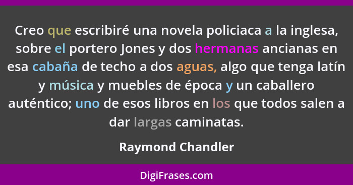 Creo que escribiré una novela policiaca a la inglesa, sobre el portero Jones y dos hermanas ancianas en esa cabaña de techo a dos a... - Raymond Chandler