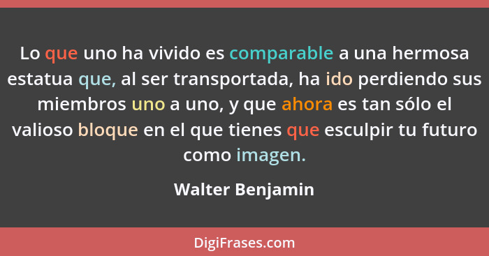 Lo que uno ha vivido es comparable a una hermosa estatua que, al ser transportada, ha ido perdiendo sus miembros uno a uno, y que ah... - Walter Benjamin