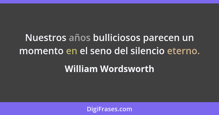 Nuestros años bulliciosos parecen un momento en el seno del silencio eterno.... - William Wordsworth