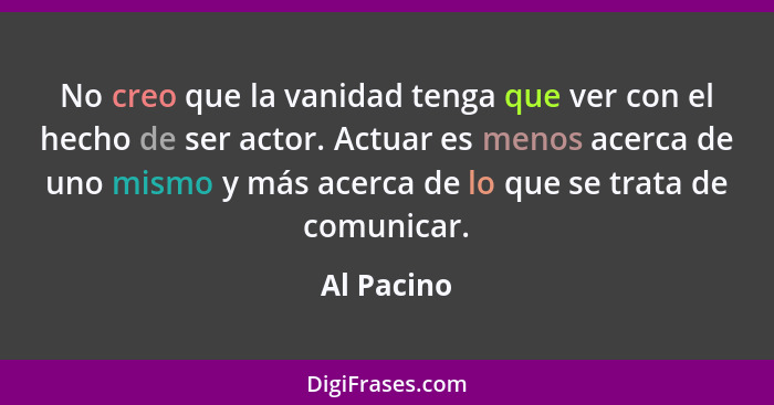 No creo que la vanidad tenga que ver con el hecho de ser actor. Actuar es menos acerca de uno mismo y más acerca de lo que se trata de com... - Al Pacino