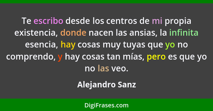 Te escribo desde los centros de mi propia existencia, donde nacen las ansias, la infinita esencia, hay cosas muy tuyas que yo no comp... - Alejandro Sanz