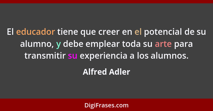 El educador tiene que creer en el potencial de su alumno, y debe emplear toda su arte para transmitir su experiencia a los alumnos.... - Alfred Adler