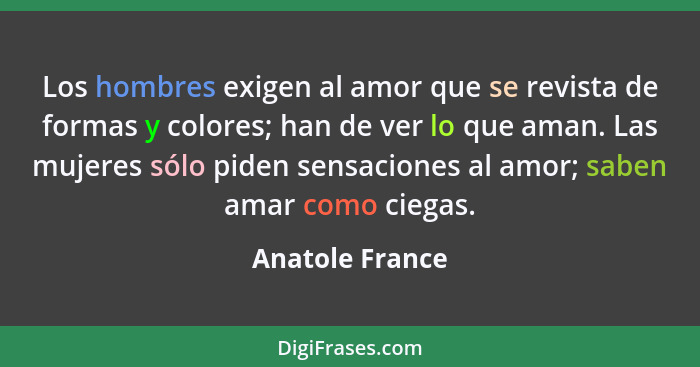 Los hombres exigen al amor que se revista de formas y colores; han de ver lo que aman. Las mujeres sólo piden sensaciones al amor; sa... - Anatole France