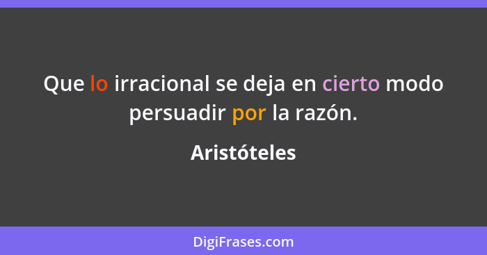 Que lo irracional se deja en cierto modo persuadir por la razón.... - Aristóteles