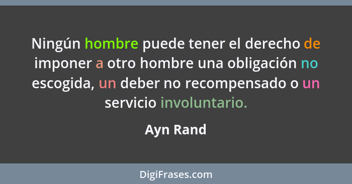 Ningún hombre puede tener el derecho de imponer a otro hombre una obligación no escogida, un deber no recompensado o un servicio involuntar... - Ayn Rand