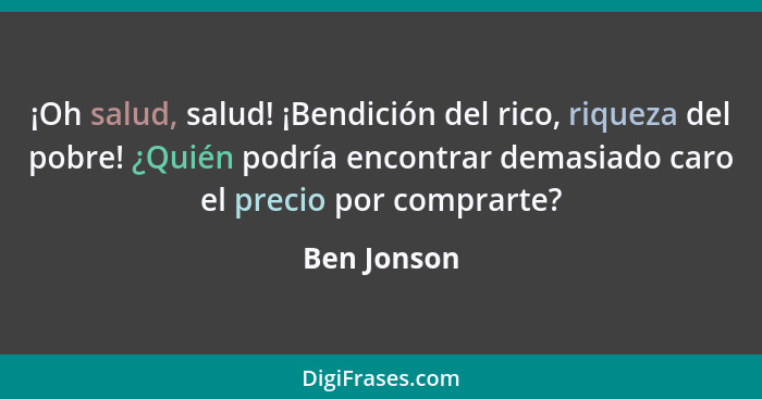 ¡Oh salud, salud! ¡Bendición del rico, riqueza del pobre! ¿Quién podría encontrar demasiado caro el precio por comprarte?... - Ben Jonson