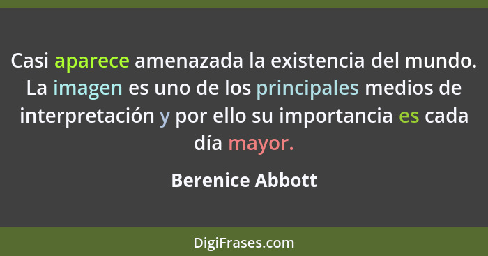 Casi aparece amenazada la existencia del mundo. La imagen es uno de los principales medios de interpretación y por ello su importanc... - Berenice Abbott