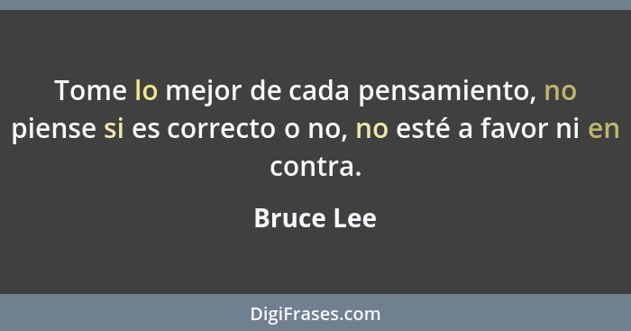 Tome lo mejor de cada pensamiento, no piense si es correcto o no, no esté a favor ni en contra.... - Bruce Lee