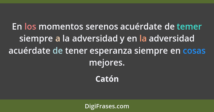 En los momentos serenos acuérdate de temer siempre a la adversidad y en la adversidad acuérdate de tener esperanza siempre en cosas mejores.... - Catón