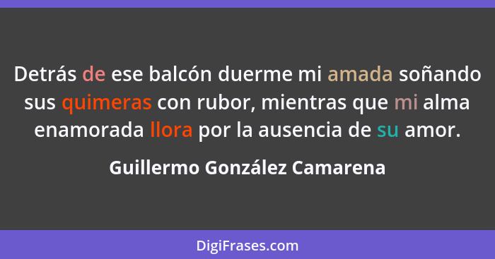 Detrás de ese balcón duerme mi amada soñando sus quimeras con rubor, mientras que mi alma enamorada llora por la ausenci... - Guillermo González Camarena