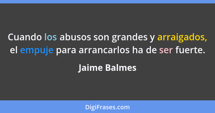 Cuando los abusos son grandes y arraigados, el empuje para arrancarlos ha de ser fuerte.... - Jaime Balmes