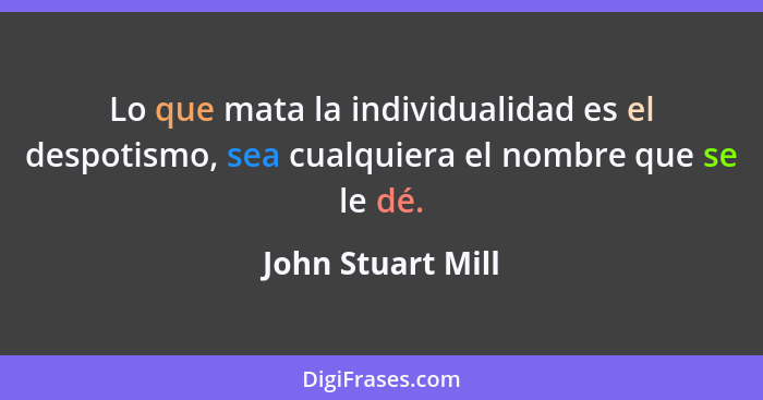 Lo que mata la individualidad es el despotismo, sea cualquiera el nombre que se le dé.... - John Stuart Mill
