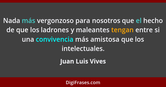 Nada más vergonzoso para nosotros que el hecho de que los ladrones y maleantes tengan entre si una convivencia más amistosa que los... - Juan Luis Vives