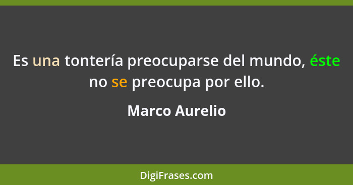 Es una tontería preocuparse del mundo, éste no se preocupa por ello.... - Marco Aurelio