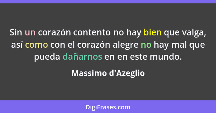 Sin un corazón contento no hay bien que valga, así como con el corazón alegre no hay mal que pueda dañarnos en en este mundo.... - Massimo d'Azeglio