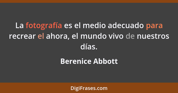 La fotografía es el medio adecuado para recrear el ahora, el mundo vivo de nuestros días.... - Berenice Abbott