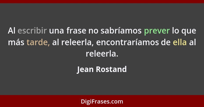 Al escribir una frase no sabríamos prever lo que más tarde, al releerla, encontraríamos de ella al releerla.... - Jean Rostand