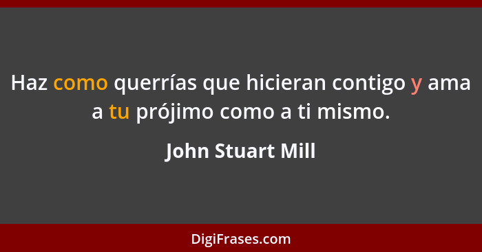 Haz como querrías que hicieran contigo y ama a tu prójimo como a ti mismo.... - John Stuart Mill