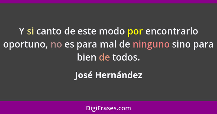 Y si canto de este modo por encontrarlo oportuno, no es para mal de ninguno sino para bien de todos.... - José Hernández