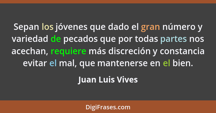 Sepan los jóvenes que dado el gran número y variedad de pecados que por todas partes nos acechan, requiere más discreción y constanc... - Juan Luis Vives