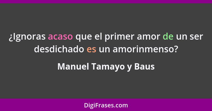 ¿Ignoras acaso que el primer amor de un ser desdichado es un amorinmenso?... - Manuel Tamayo y Baus