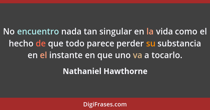 No encuentro nada tan singular en la vida como el hecho de que todo parece perder su substancia en el instante en que uno va a t... - Nathaniel Hawthorne