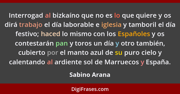 Interrogad al bizkaíno que no es lo que quiere y os dirá trabajo el día laborable e iglesia y tamboril el día festivo; haced lo mismo c... - Sabino Arana