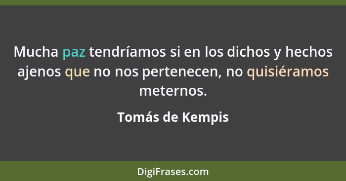 Mucha paz tendríamos si en los dichos y hechos ajenos que no nos pertenecen, no quisiéramos meternos.... - Tomás de Kempis