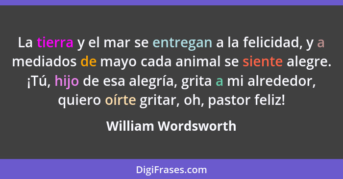 La tierra y el mar se entregan a la felicidad, y a mediados de mayo cada animal se siente alegre. ¡Tú, hijo de esa alegría, grita... - William Wordsworth