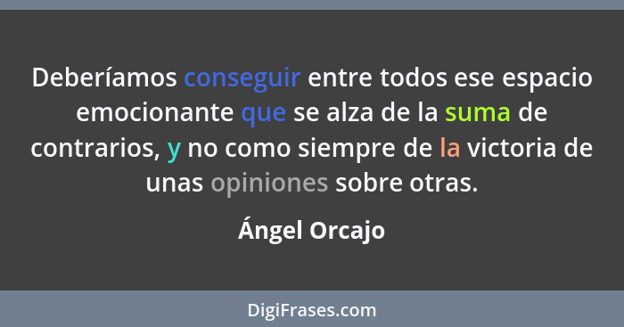 Deberíamos conseguir entre todos ese espacio emocionante que se alza de la suma de contrarios, y no como siempre de la victoria de unas... - Ángel Orcajo