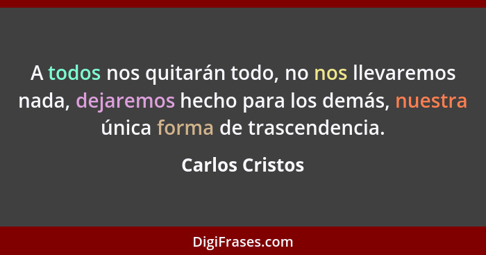 A todos nos quitarán todo, no nos llevaremos nada, dejaremos hecho para los demás, nuestra única forma de trascendencia.... - Carlos Cristos