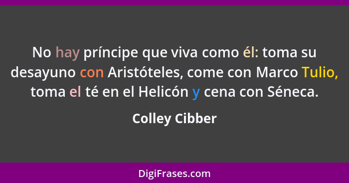 No hay príncipe que viva como él: toma su desayuno con Aristóteles, come con Marco Tulio, toma el té en el Helicón y cena con Séneca.... - Colley Cibber