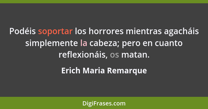 Podéis soportar los horrores mientras agacháis simplemente la cabeza; pero en cuanto reflexionáis, os matan.... - Erich Maria Remarque