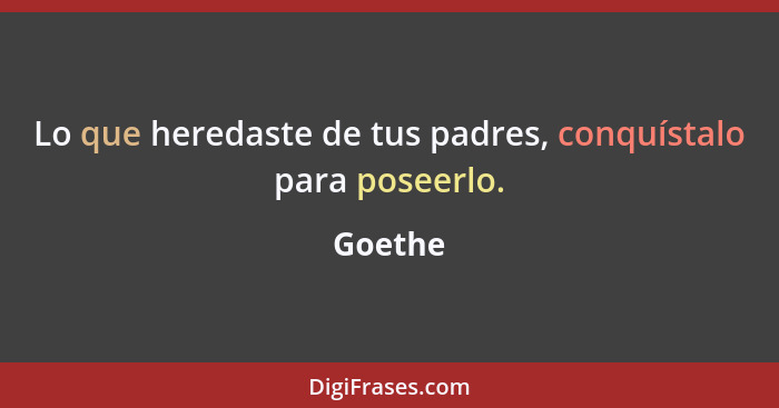 Lo que heredaste de tus padres, conquístalo para poseerlo.... - Goethe